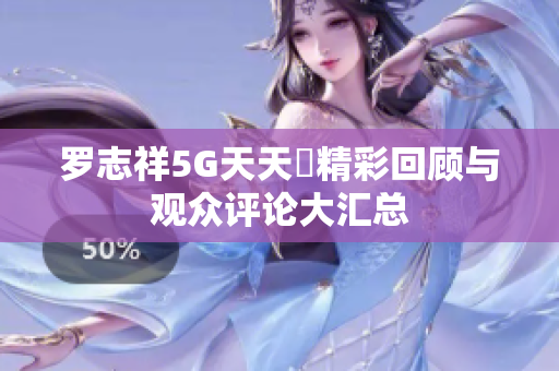罗志祥5G天天奭精彩回顾与观众评论大汇总