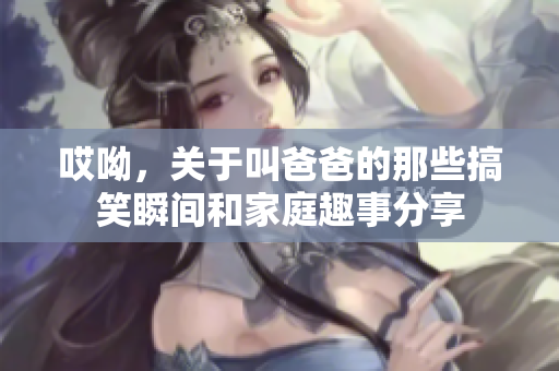 哎呦，关于叫爸爸的那些搞笑瞬间和家庭趣事分享
