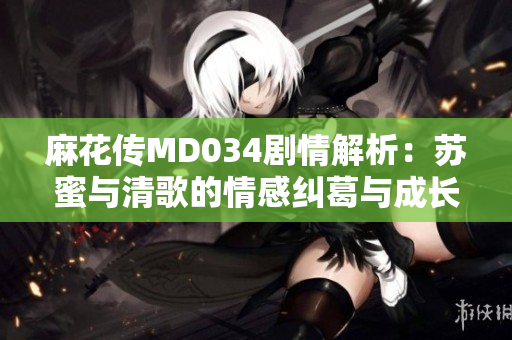 麻花传MD034剧情解析：苏蜜与清歌的情感纠葛与成长之路