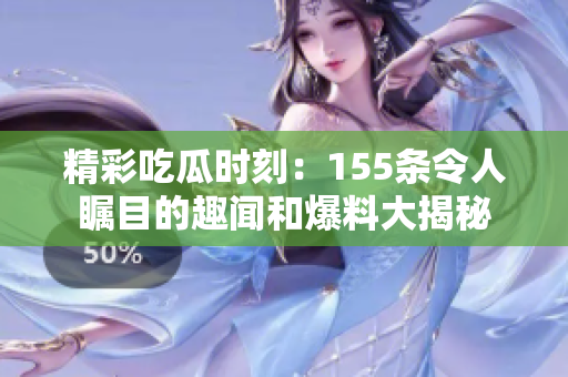 精彩吃瓜时刻：155条令人瞩目的趣闻和爆料大揭秘