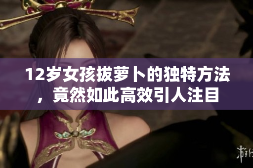 12岁女孩拔萝卜的独特方法，竟然如此高效引人注目