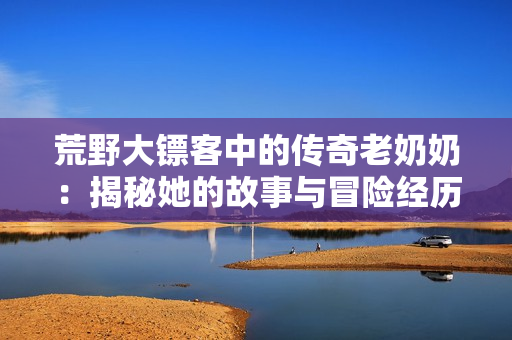 荒野大镖客中的传奇老奶奶：揭秘她的故事与冒险经历