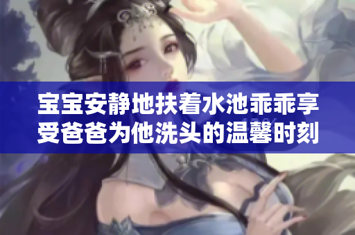 宝宝安静地扶着水池乖乖享受爸爸为他洗头的温馨时刻