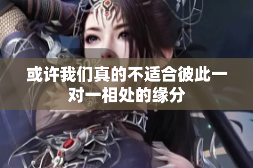 或许我们真的不适合彼此一对一相处的缘分
