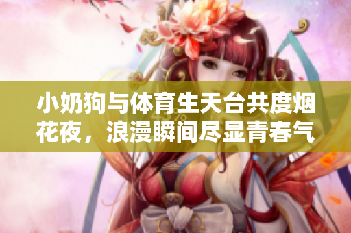 小奶狗与体育生天台共度烟花夜，浪漫瞬间尽显青春气息