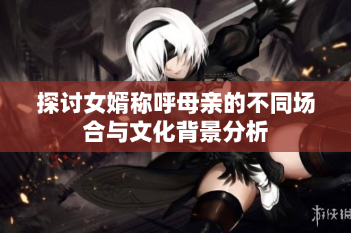 探讨女婿称呼母亲的不同场合与文化背景分析