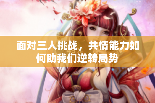 面对三人挑战，共情能力如何助我们逆转局势