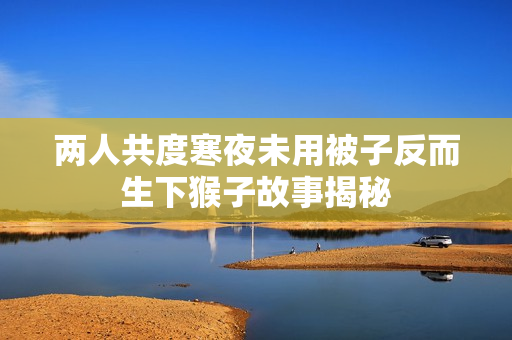 两人共度寒夜未用被子反而生下猴子故事揭秘