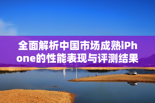 全面解析中国市场成熟iPhone的性能表现与评测结果