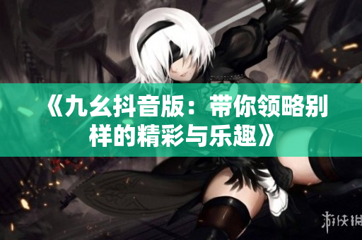 《九幺抖音版：带你领略别样的精彩与乐趣》