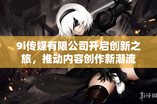 9i传媒有限公司开启创新之旅，推动内容创作新潮流