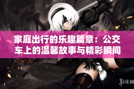 家庭出行的乐趣篇章：公交车上的温馨故事与精彩瞬间
