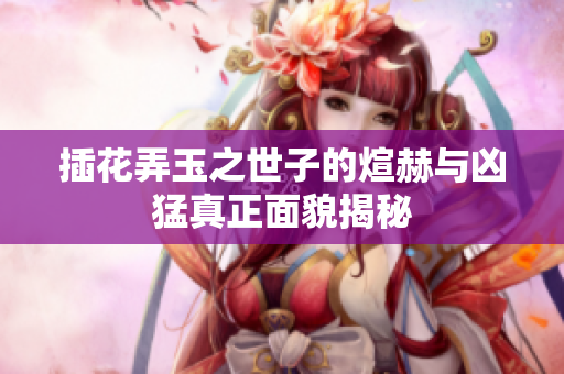 插花弄玉之世子的煊赫与凶猛真正面貌揭秘
