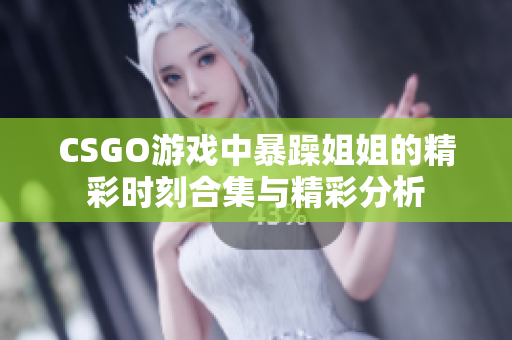 CSGO游戏中暴躁姐姐的精彩时刻合集与精彩分析