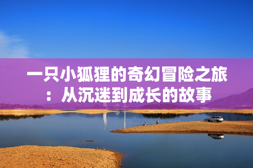一只小狐狸的奇幻冒险之旅：从沉迷到成长的故事