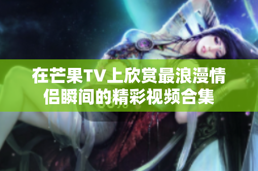 在芒果TV上欣赏最浪漫情侣瞬间的精彩视频合集