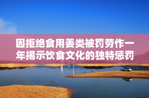因拒绝食用姜类被罚劳作一年揭示饮食文化的独特惩罚