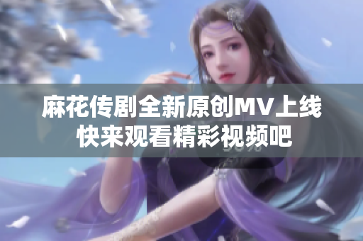 麻花传剧全新原创MV上线 快来观看精彩视频吧