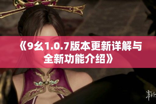 《9幺1.0.7版本更新详解与全新功能介绍》