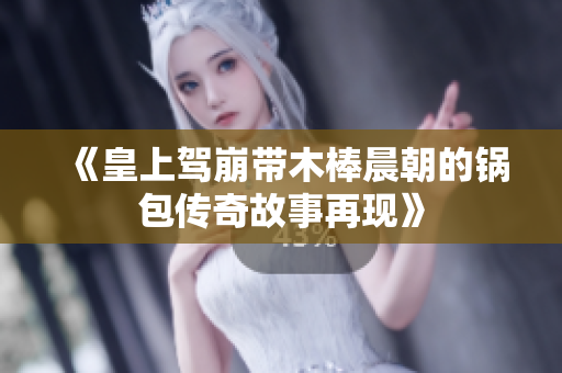 《皇上驾崩带木棒晨朝的锅包传奇故事再现》