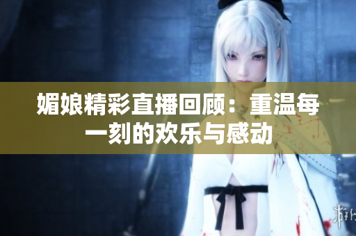 媚娘精彩直播回顾：重温每一刻的欢乐与感动
