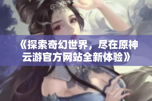 《探索奇幻世界，尽在原神云游官方网站全新体验》