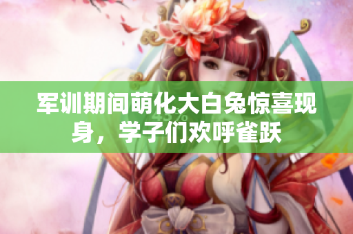 军训期间萌化大白兔惊喜现身，学子们欢呼雀跃