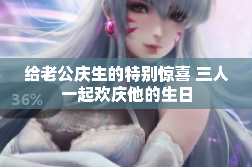 给老公庆生的特别惊喜 三人一起欢庆他的生日