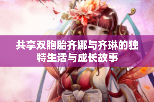 共享双胞胎齐娜与齐琳的独特生活与成长故事