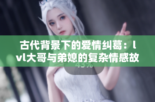 古代背景下的爱情纠葛：lvl大哥与弟媳的复杂情感故事