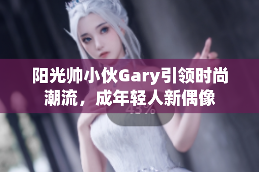 阳光帅小伙Gary引领时尚潮流，成年轻人新偶像