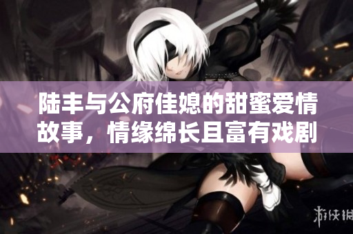 陆丰与公府佳媳的甜蜜爱情故事，情缘绵长且富有戏剧性