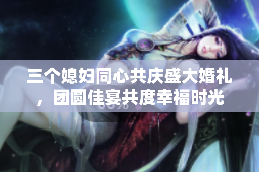 三个媳妇同心共庆盛大婚礼，团圆佳宴共度幸福时光