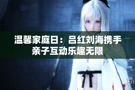 温馨家庭日：吕红刘海携手亲子互动乐趣无限
