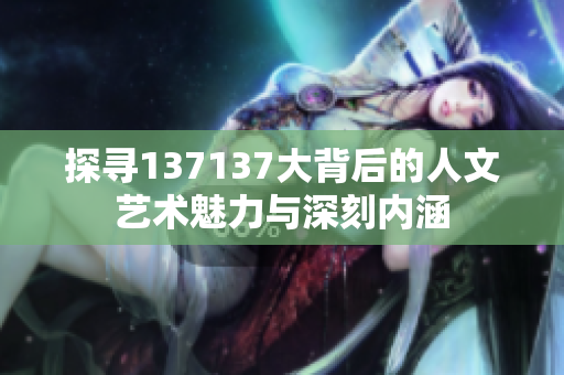 探寻137137大背后的人文艺术魅力与深刻内涵