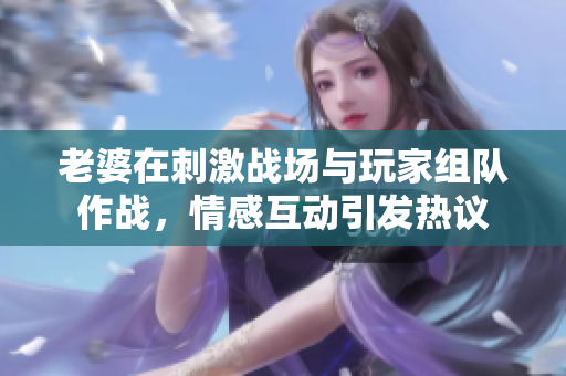 老婆在刺激战场与玩家组队作战，情感互动引发热议