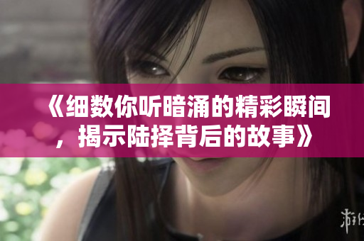 《细数你听暗涌的精彩瞬间，揭示陆择背后的故事》