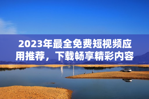 2023年最全免费短视频应用推荐，下载畅享精彩内容