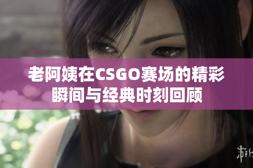 老阿姨在CSGO赛场的精彩瞬间与经典时刻回顾