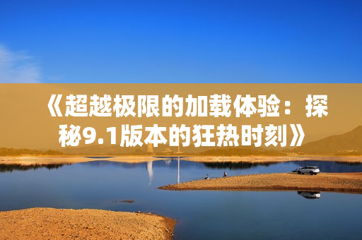 《超越极限的加载体验：探秘9.1版本的狂热时刻》