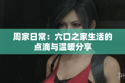 周家日常：六口之家生活的点滴与温暖分享
