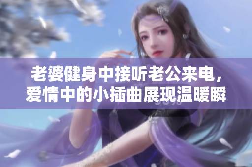 老婆健身中接听老公来电，爱情中的小插曲展现温暖瞬间