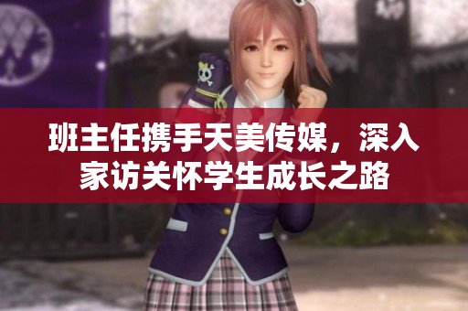 班主任携手天美传媒，深入家访关怀学生成长之路