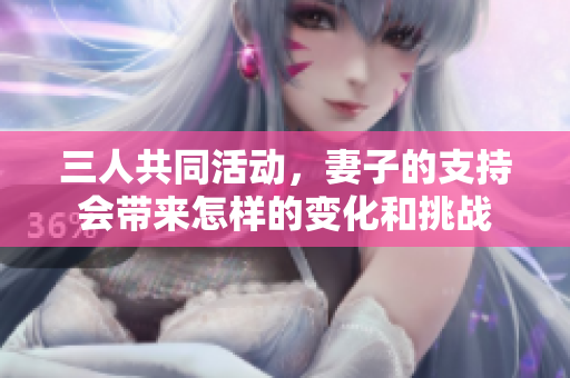 三人共同活动，妻子的支持会带来怎样的变化和挑战