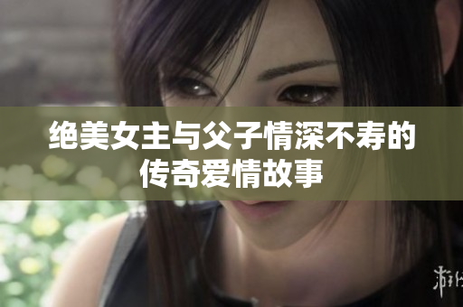 绝美女主与父子情深不寿的传奇爱情故事