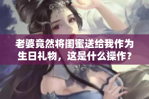 老婆竟然将闺蜜送给我作为生日礼物，这是什么操作？