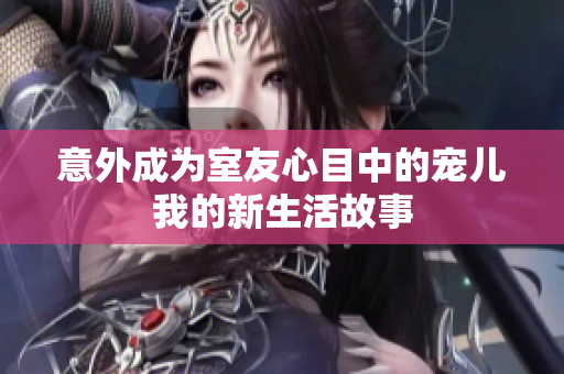 意外成为室友心目中的宠儿我的新生活故事
