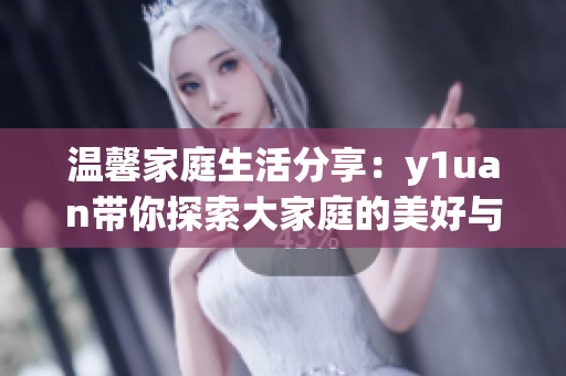 温馨家庭生活分享：y1uan带你探索大家庭的美好与挑战