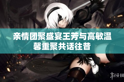 亲情团聚盛宴王芳与高敏温馨重聚共话往昔