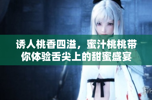 诱人桃香四溢，蜜汁桃桃带你体验舌尖上的甜蜜盛宴